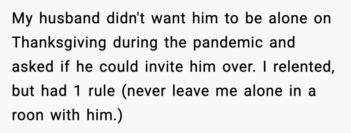 Woman Walks Out of Christmas When Husband’s Brother Shows Up Uninvited My husband didn't want him to be alone on Thanksgiving during the pandemic and asked if he could invite him over. I relented, but had 1 rule (never leave me...