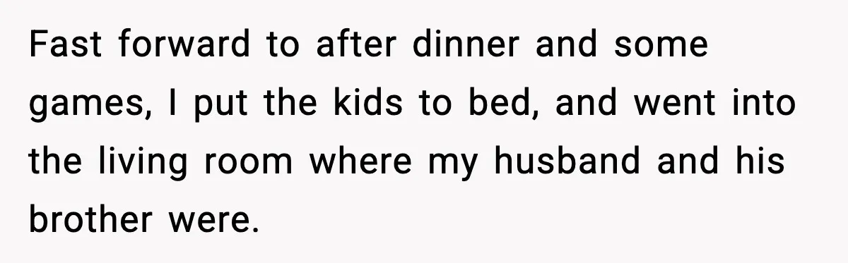 Woman Walks Out of Christmas When Husband’s Brother Shows Up Uninvited Fast forward to after dinner and some games, I put the kids to bed, and went into the living room where my husband and his brother were.