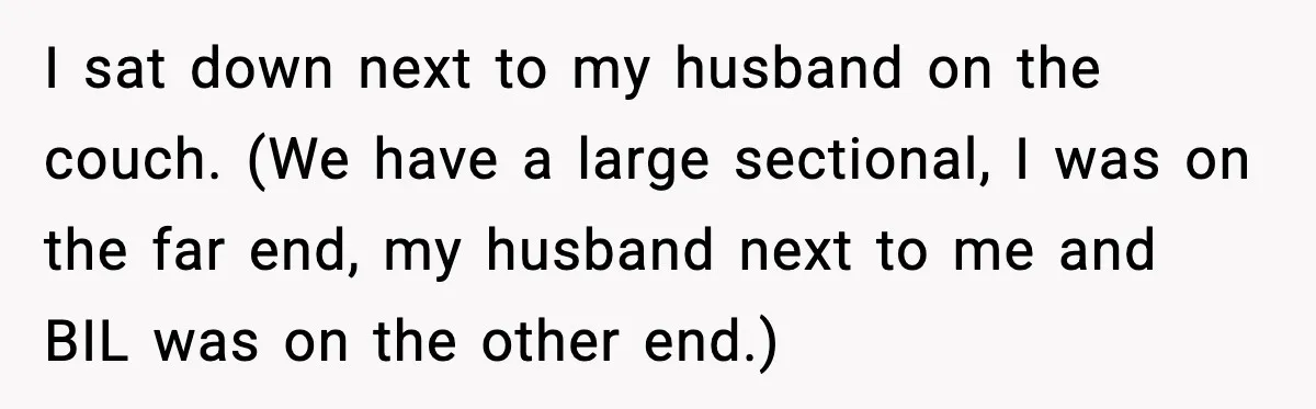 Woman Walks Out of Christmas When Husband’s Brother Shows Up Uninvited I sat down next to my husband on the couch. (We have a large sectional, I was on the far end, my husband next to me and BIL was on...