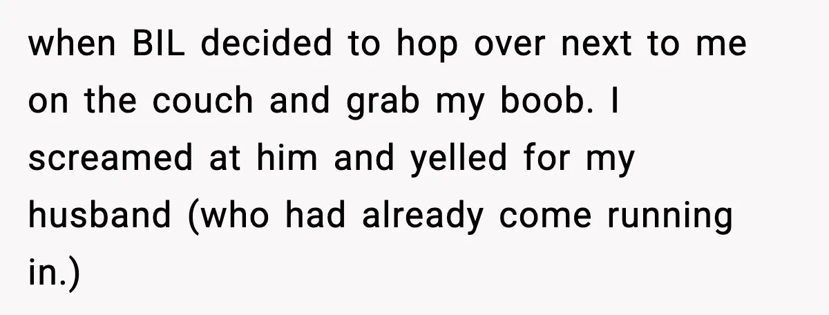 Woman Walks Out of Christmas When Husband’s Brother Shows Up Uninvited when BIL decided to hop over next to me on the couch and grab my boob. I screamed at him and yelled for my husband (who had already come running...