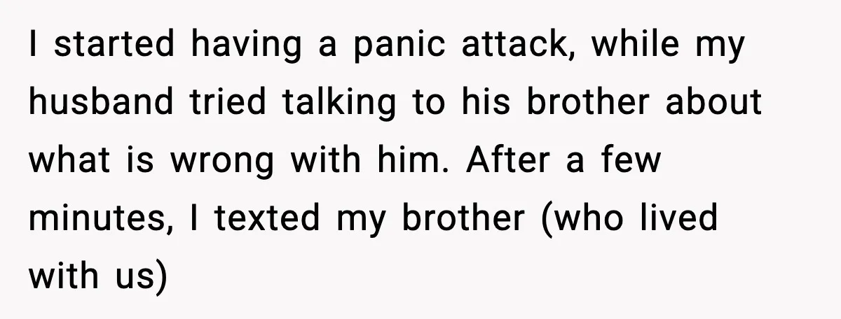 Woman Walks Out of Christmas When Husband’s Brother Shows Up Uninvited I started having a panic attack, while my husband tried talking to his brother about what is wrong with him. After a few minutes, I texted my brother (who lived...