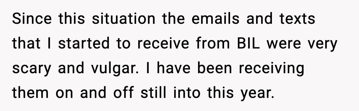 Woman Walks Out of Christmas When Husband’s Brother Shows Up Uninvited Since this situation the emails and texts that I started to receive from BIL were very scary and vulgar. I have been receiving them on and off still into this...
