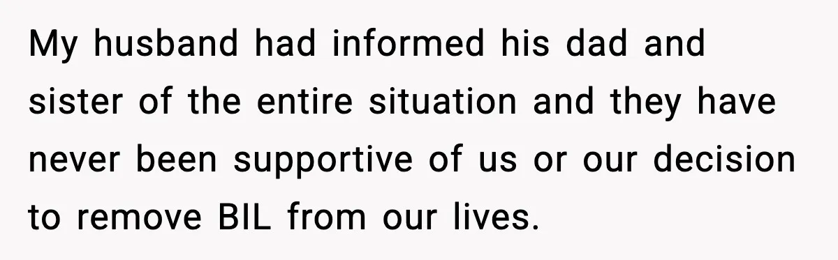 Woman Walks Out of Christmas When Husband’s Brother Shows Up Uninvited My husband had informed his dad and sister of the entire situation and they have never been supportive of us or our decision to remove BIL from our lives.