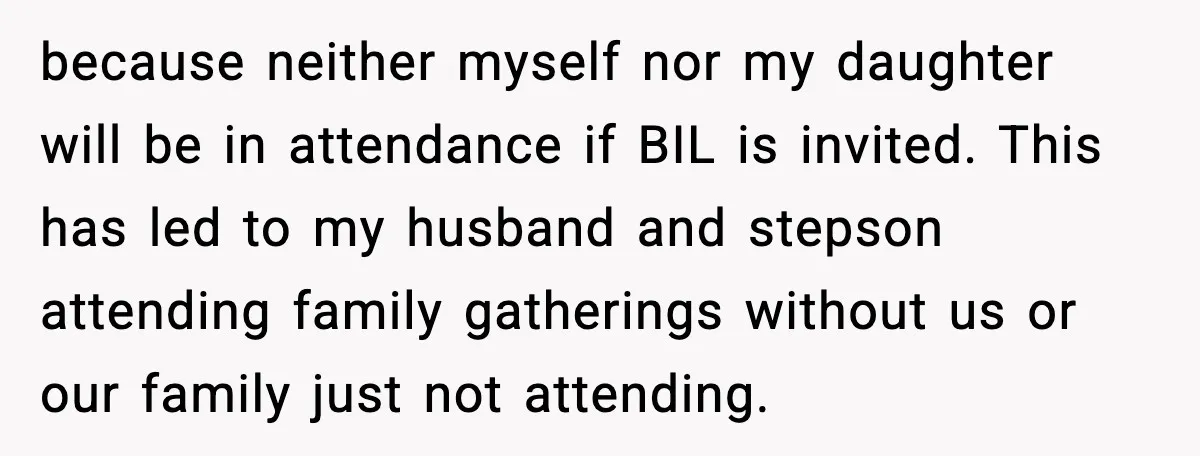 Woman Walks Out of Christmas When Husband’s Brother Shows Up Uninvited because neither myself nor my daughter will be in attendance if BIL is invited. This has led to my husband and stepson attending family gatherings without us or our family...