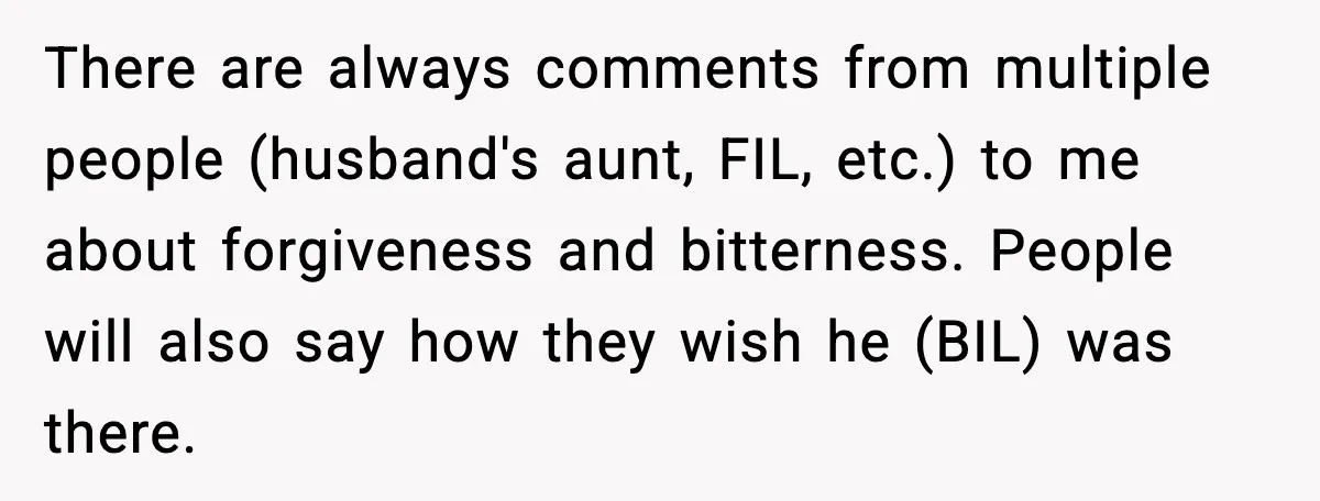 Woman Walks Out of Christmas When Husband’s Brother Shows Up Uninvited There are always comments from multiple people (husband's aunt, FIL, etc.) to me about forgiveness and bitterness. People will also say how they wish he (BIL) was there.