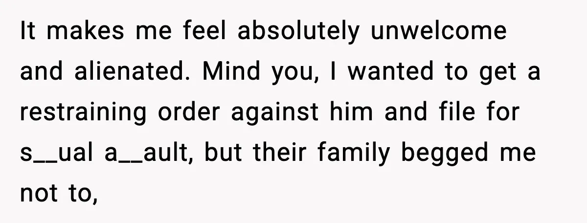 Woman Walks Out of Christmas When Husband’s Brother Shows Up Uninvited It makes me feel absolutely unwelcome and alienated. Mind you, I wanted to get a restraining order against him and file for s__ual a__ault, but their family begged me not...