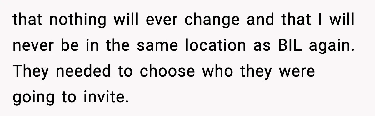 Woman Walks Out of Christmas When Husband’s Brother Shows Up Uninvited that nothing will ever change and that I will never be in the same location as BIL again. They needed to choose who they were going to invite.