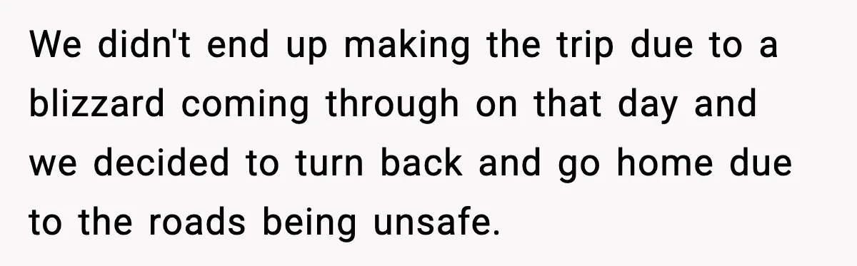Woman Walks Out of Christmas When Husband’s Brother Shows Up Uninvited We didn't end up making the trip due to a blizzard coming through on that day and we decided to turn back and go home due to the roads being...