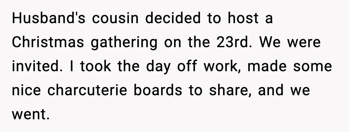 Woman Walks Out of Christmas When Husband’s Brother Shows Up Uninvited Husband's cousin decided to host a Christmas gathering on the 23rd. We were invited. I took the day off work, made some nice charcuterie boards to share, and we went.