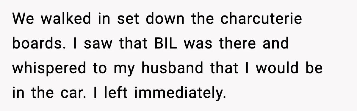 Woman Walks Out of Christmas When Husband’s Brother Shows Up Uninvited We walked in set down the charcuterie boards. I saw that BIL was there and whispered to my husband that I would be in the car. I left immediately.