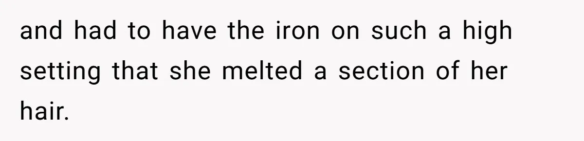 and had to have the iron on such a high setting that she melted a section of her hair.