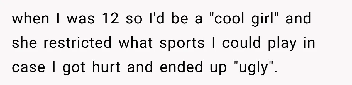 when I was 12 so I'd be a "cool girl" and she restricted what sports I could play in case I got hurt and ended up "ugly".