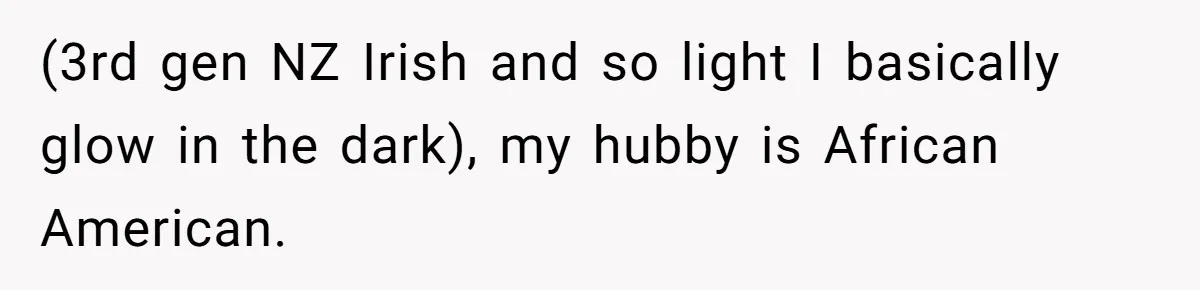 (3rd gen NZ Irish and so light I basically glow in the dark), my hubby is African American.