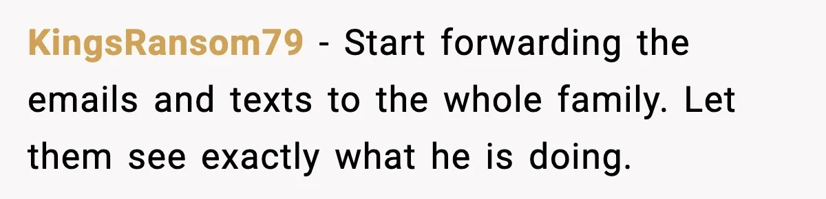 Woman Walks Out of Christmas When Husband’s Brother Shows Up Uninvited KingsRansom79 - Start forwarding the emails and texts to the whole family. Let them see exactly what he is doing.