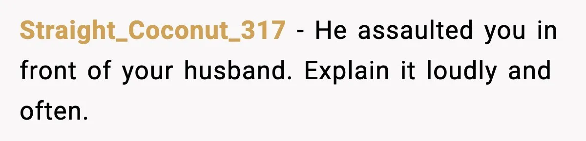 Woman Walks Out of Christmas When Husband’s Brother Shows Up Uninvited Straight_Coconut_317 - He assaulted you in front of your husband. Explain it loudly and often.