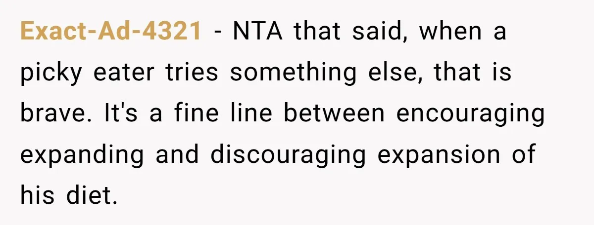 Exact-Ad-4321 − NTA that said, when a picky eater tries something else, that is brave. It's a fine line between encouraging expanding and discouraging expansion of his diet.
