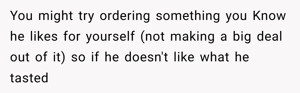 You might try ordering something you Know he likes for yourself (not making a big deal out of it) so if he doesn't like what he tasted