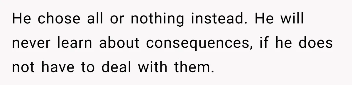 He chose all or nothing instead. He will never learn about consequences, if he does not have to deal with them.