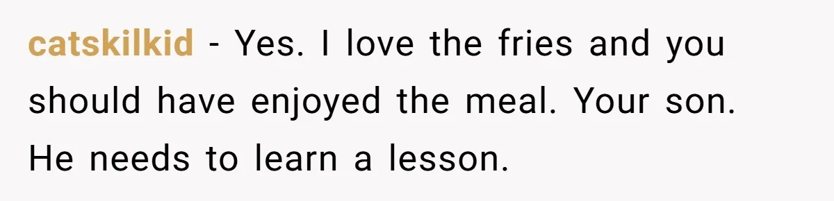 catskilkid − Yes. I love the fries and you should have enjoyed the meal. Your son. He needs to learn a lesson.