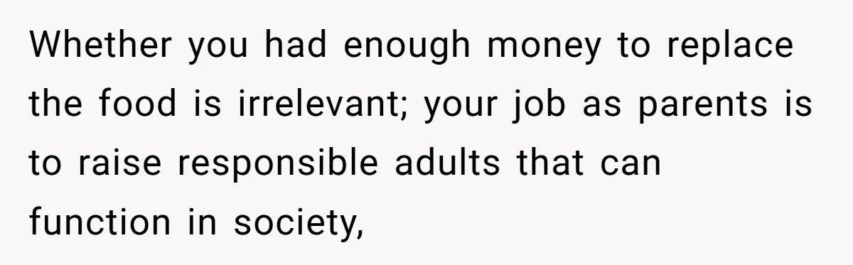 Whether you had enough money to replace the food is irrelevant; your job as parents is to raise responsible adults that can function in society,