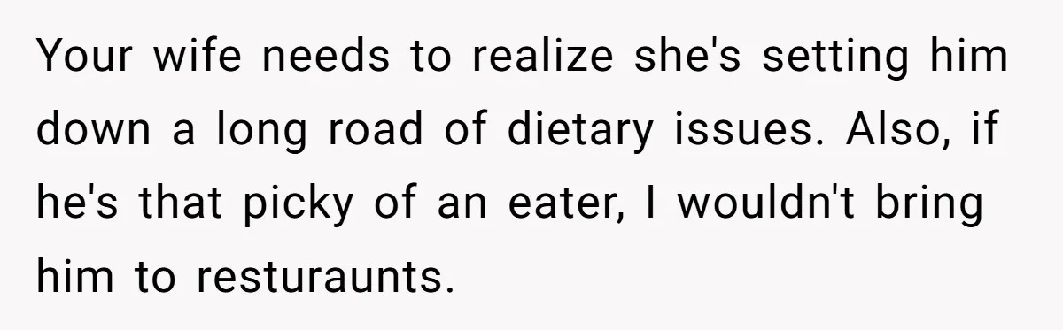 Your wife needs to realize she's setting him down a long road of dietary issues. Also, if he's that picky of an eater, I wouldn't bring him to resturaunts.