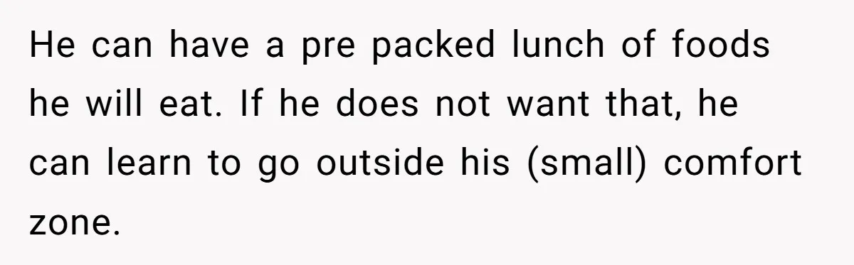 He can have a pre packed lunch of foods he will eat. If he does not want that, he can learn to go outside his (small) comfort zone.
