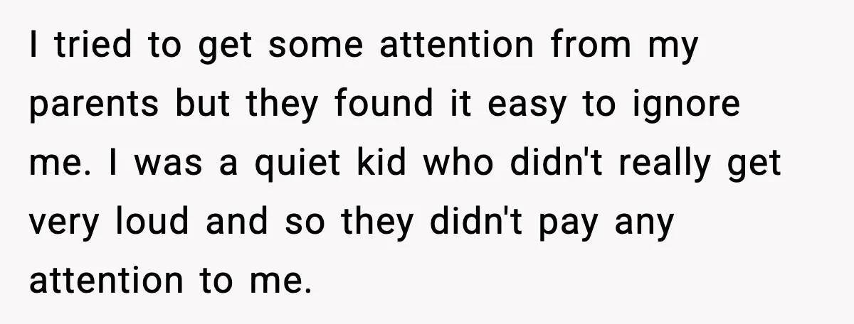 I tried to get some attention from my parents but they found it easy to ignore me. I was a quiet kid who didn't really get very loud and so...