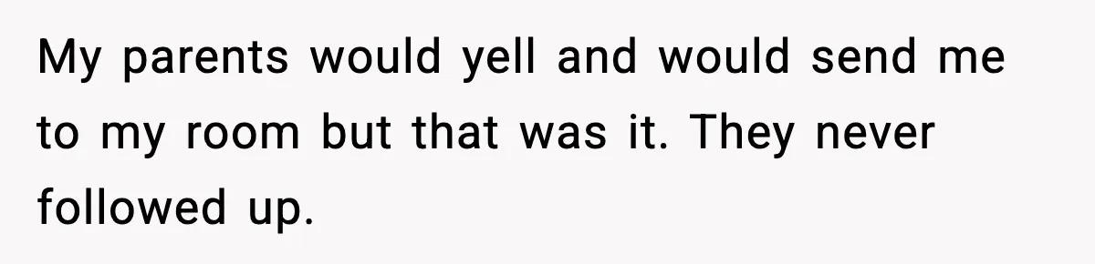 My parents would yell and would send me to my room but that was it. They never followed up.