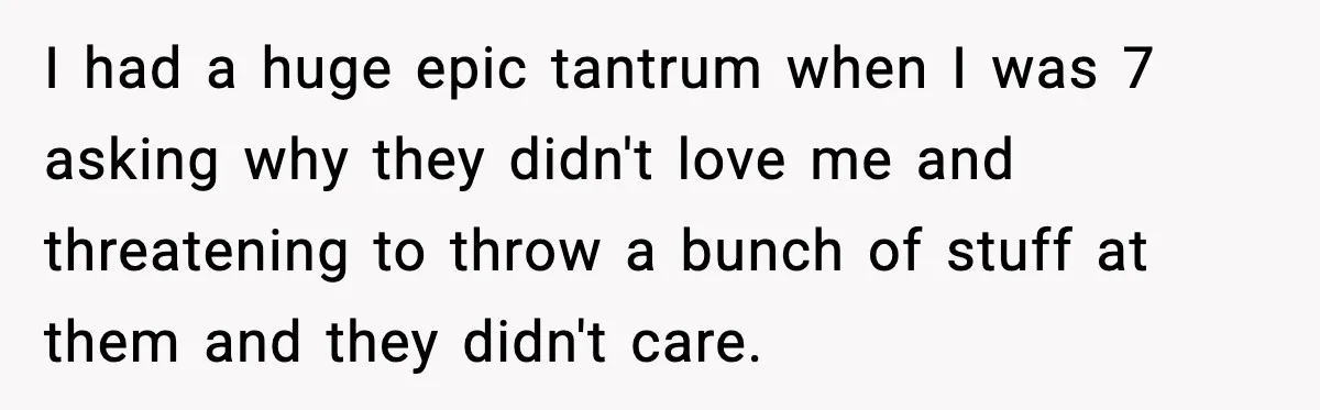 I had a huge epic tantrum when I was 7 asking why they didn't love me and threatening to throw a bunch of stuff at them and they didn't care.