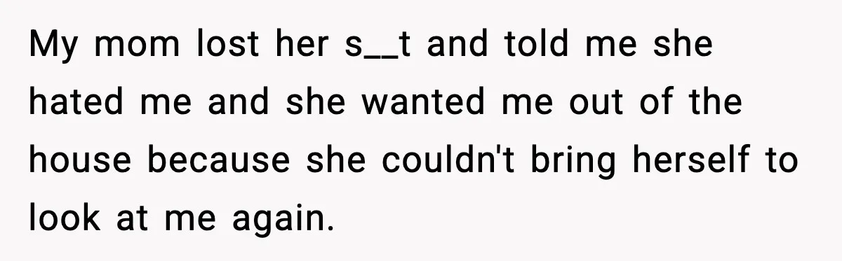 My mom lost her s__t and told me she hated me and she wanted me out of the house because she couldn't bring herself to look at me again.
