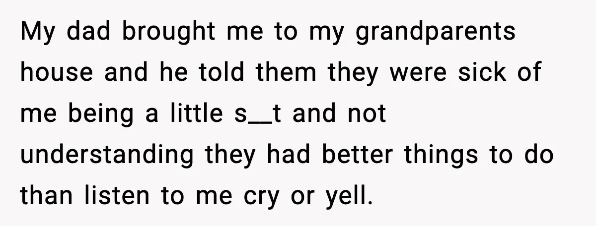 My dad brought me to my grandparents house and he told them they were sick of me being a little s__t and not understanding they had better things to do...