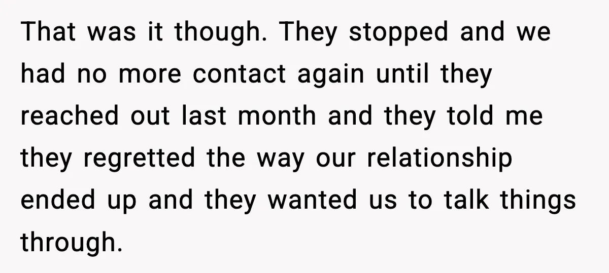 That was it though. They stopped and we had no more contact again until they reached out last month and they told me they regretted the way our relationship ended...