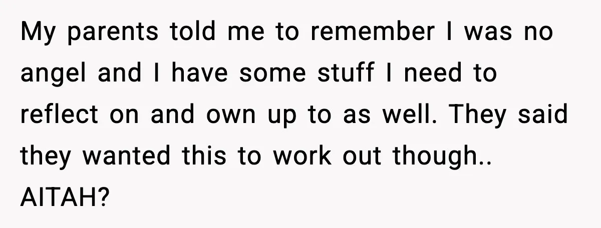 My parents told me to remember I was no angel and I have some stuff I need to reflect on and own up to as well. They said they wanted...