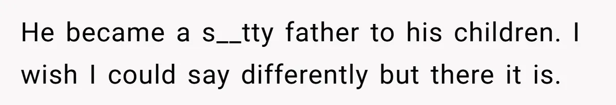 He became a s__tty father to his children. I wish I could say differently but there it is.