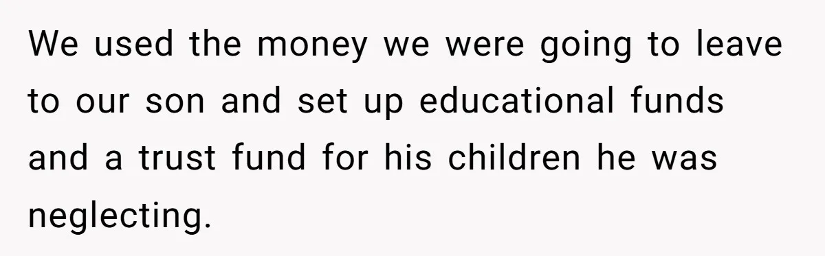 We used the money we were going to leave to our son and set up educational funds and a trust fund for his children he was neglecting.