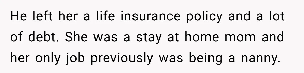 He left her a life insurance policy and a lot of debt. She was a stay at home mom and her only job previously was being a nanny.