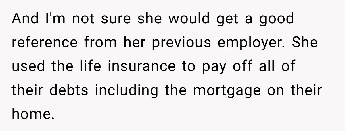 And I'm not sure she would get a good reference from her previous employer. She used the life insurance to pay off all of their debts including the mortgage on...