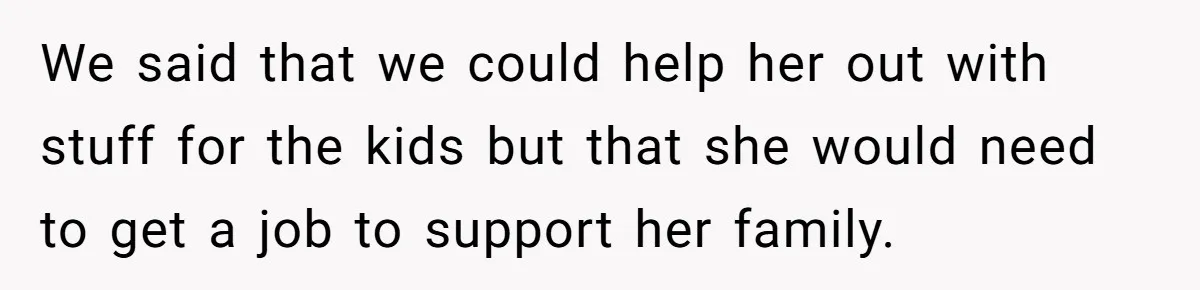 We said that we could help her out with stuff for the kids but that she would need to get a job to support her family.
