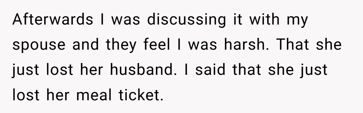Afterwards I was discussing it with my spouse and they feel I was harsh. That she just lost her husband. I said that she just lost her meal ticket.
