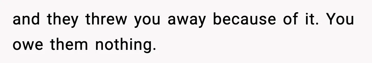 and they threw you away because of it. You owe them nothing.