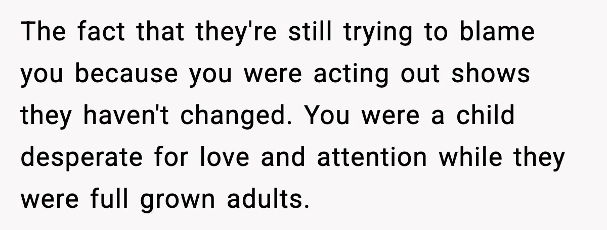 The fact that they're still trying to blame you because you were acting out shows they haven't changed. You were a child desperate for love and attention while they were...