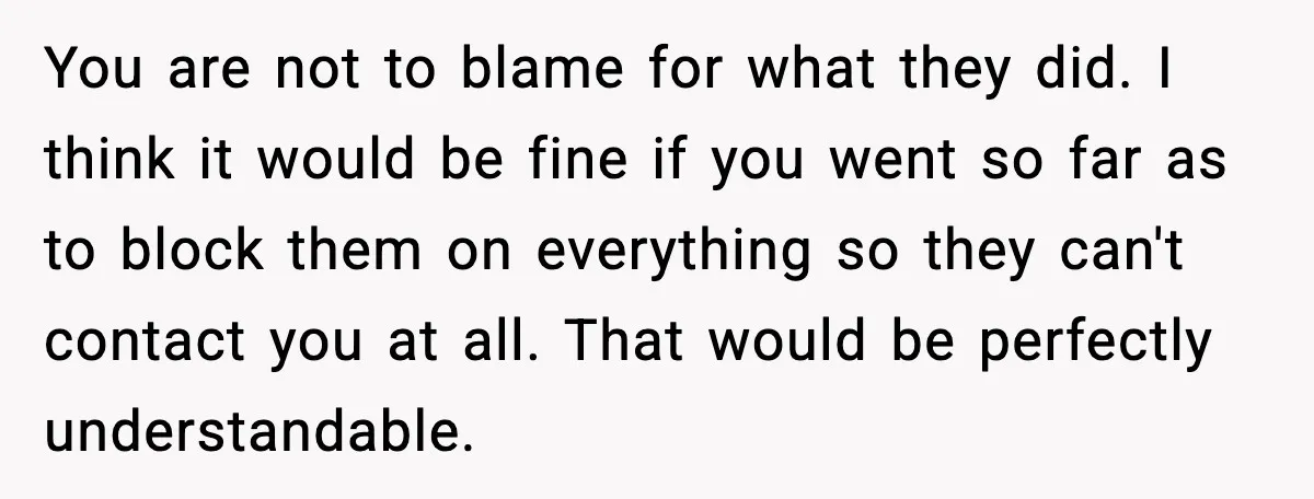 You are not to blame for what they did. I think it would be fine if you went so far as to block them on everything so they can't contact...