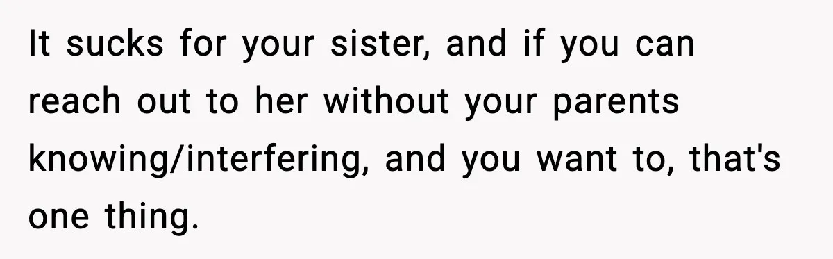 It sucks for your sister, and if you can reach out to her without your parents knowing/interfering, and you want to, that's one thing.