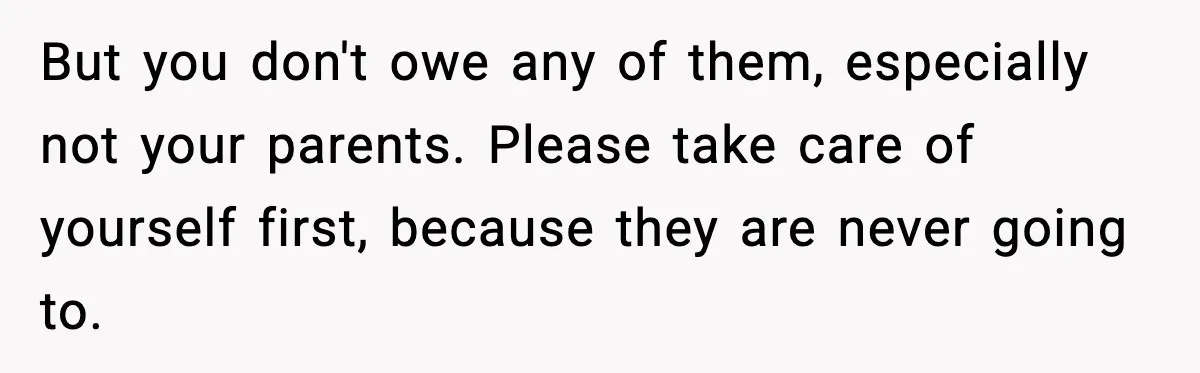 But you don't owe any of them, especially not your parents. Please take care of yourself first, because they are never going to.