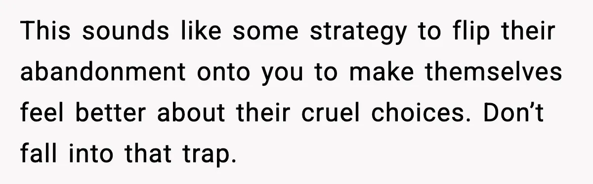 This sounds like some strategy to flip their abandonment onto you to make themselves feel better about their cruel choices. Don’t fall into that trap.