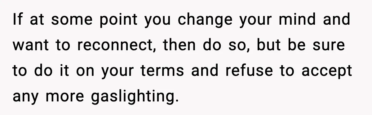 If at some point you change your mind and want to reconnect, then do so, but be sure to do it on your terms and refuse to accept any more...
