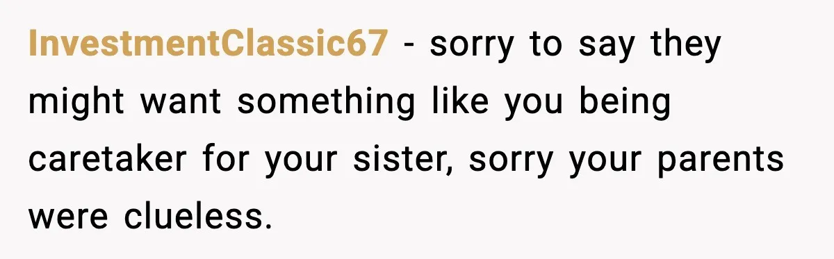 InvestmentClassic67 - sorry to say they might want something like you being caretaker for your sister, sorry your parents were clueless.