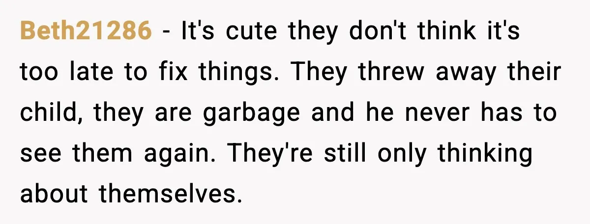 Beth21286 - It's cute they don't think it's too late to fix things. They threw away their child, they are garbage and he never has to see them again. They're...