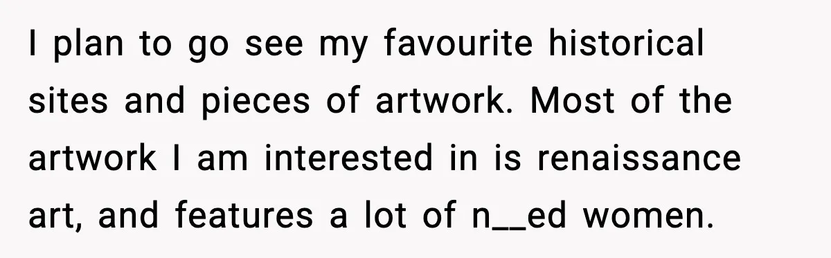 Woman Plans Dream Italy Art Trip, Then Realizes Her Husband Would Ruin It I plan to go see my favourite historical sites and pieces of artwork. Most of the artwork I am interested in is renaissance art, and features a lot of n__ed...