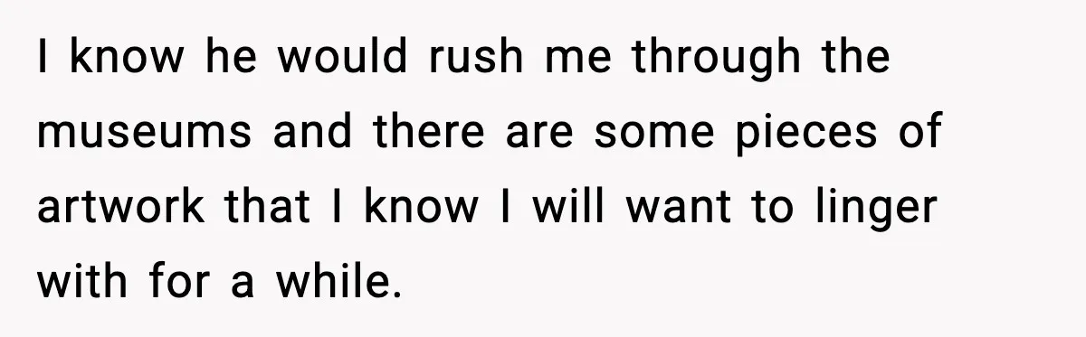 Woman Plans Dream Italy Art Trip, Then Realizes Her Husband Would Ruin It I know he would rush me through the museums and there are some pieces of artwork that I know I will want to linger with for a while.